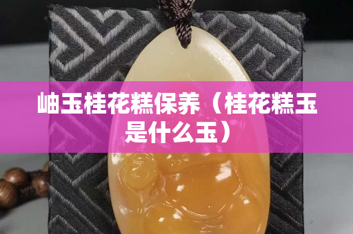 岫玉桂花糕保养（桂花糕玉是什么玉）