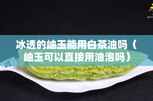 冰透的岫玉能用白茶油吗（岫玉可以直接用油泡吗）