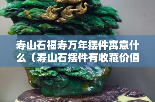 寿山石福寿万年摆件寓意什么（寿山石摆件有收藏价值吗）