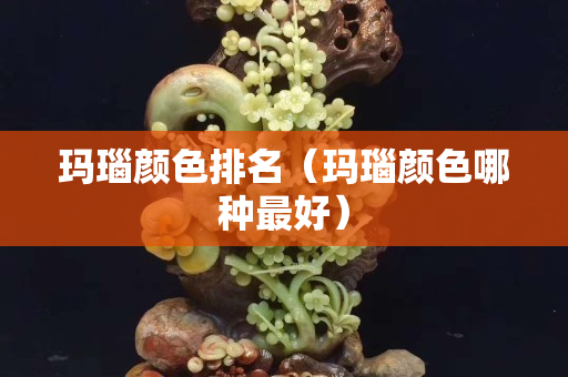 玛瑙颜色排名（玛瑙颜色哪种最好）