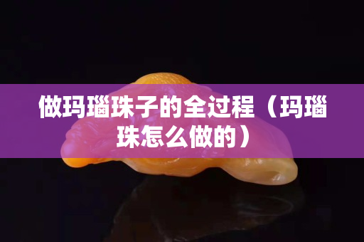 做玛瑙珠子的全过程（玛瑙珠怎么做的）