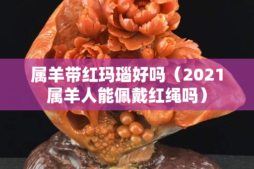 属羊带红玛瑙好吗（2021属羊人能佩戴红绳吗）