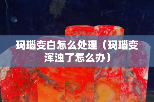 玛瑙变白怎么处理（玛瑙变浑浊了怎么办）