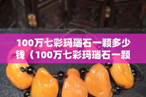 100万七彩玛瑙石一颗多少钱（100万七彩玛瑙石一颗多少钱啊）