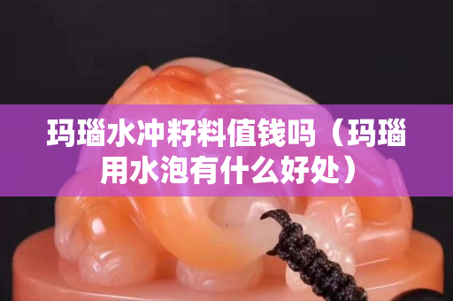 玛瑙水冲籽料值钱吗（玛瑙用水泡有什么好处）