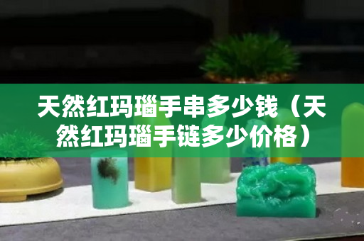 天然红玛瑙手串多少钱（天然红玛瑙手链多少价格）