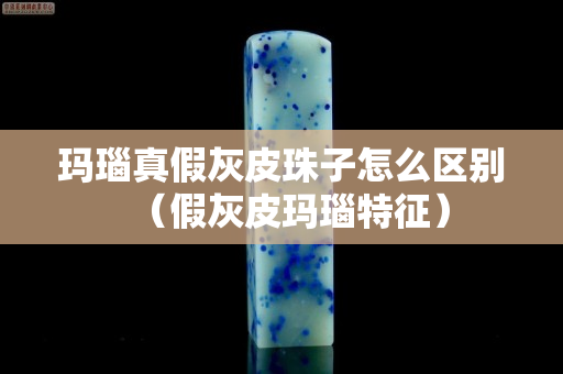 玛瑙真假灰皮珠子怎么区别（假灰皮玛瑙特征）