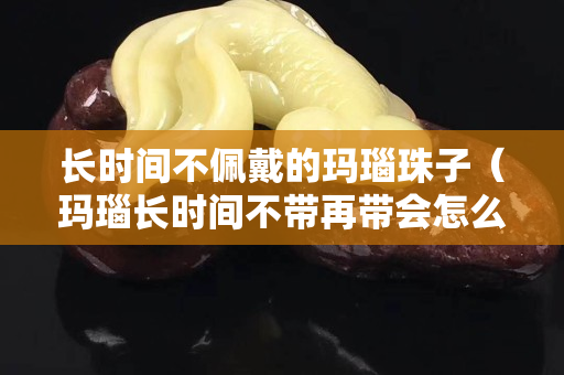 长时间不佩戴的玛瑙珠子（玛瑙长时间不带再带会怎么样）