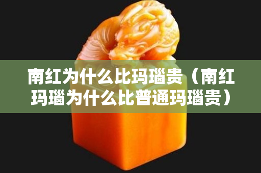 南红为什么比玛瑙贵（南红玛瑙为什么比普通玛瑙贵）