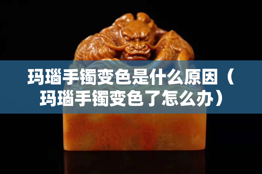 玛瑙手镯变色是什么原因（玛瑙手镯变色了怎么办）