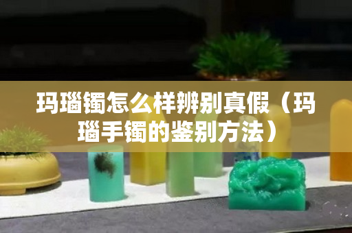 玛瑙镯怎么样辨别真假（玛瑙手镯的鉴别方法）