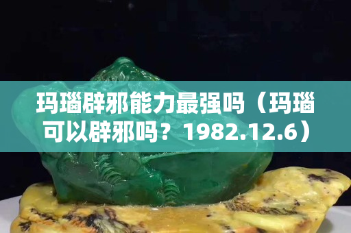 玛瑙辟邪能力最强吗（玛瑙可以辟邪吗？1982.12.6）