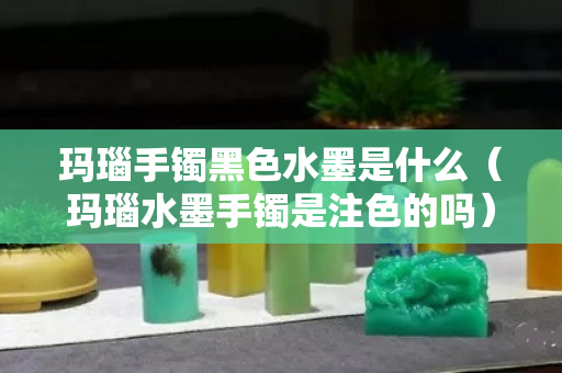 玛瑙手镯黑色水墨是什么（玛瑙水墨手镯是注色的吗）