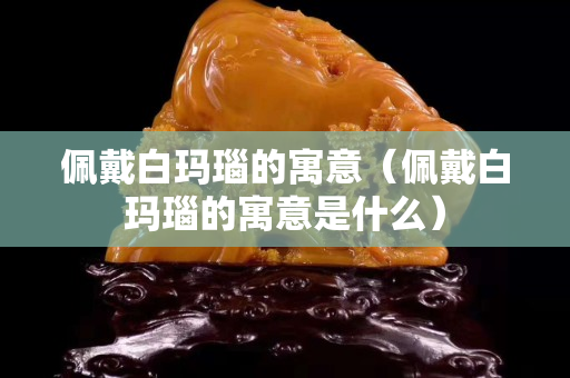 佩戴白玛瑙的寓意（佩戴白玛瑙的寓意是什么）