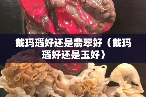 戴玛瑙好还是翡翠好（戴玛瑙好还是玉好）