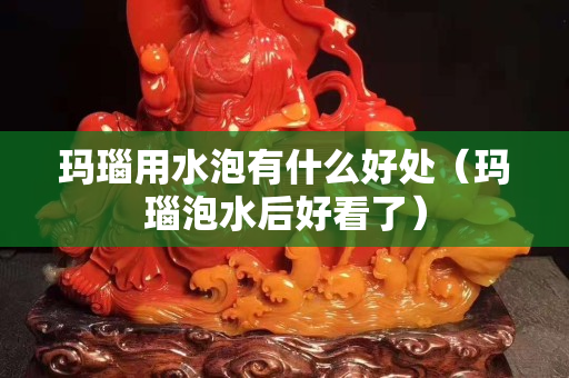 玛瑙用水泡有什么好处（玛瑙泡水后好看了）