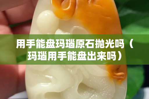 用手能盘玛瑙原石抛光吗（玛瑙用手能盘出来吗）