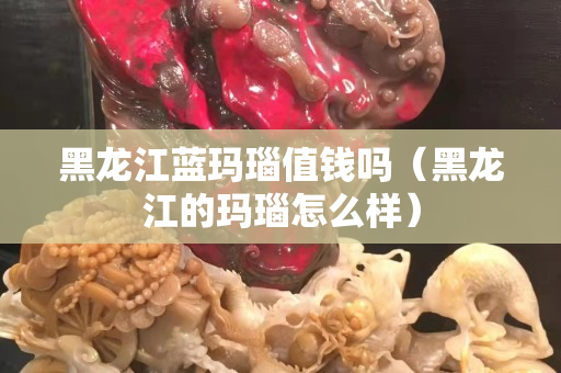 黑龙江蓝玛瑙值钱吗（黑龙江的玛瑙怎么样）