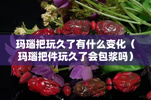 玛瑙把玩久了有什么变化（玛瑙把件玩久了会包浆吗）