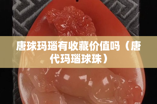 唐球玛瑙有收藏价值吗（唐代玛瑙球珠）