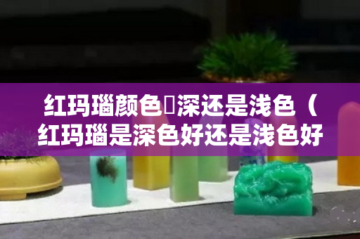 红玛瑙颜色昰深还是浅色（红玛瑙是深色好还是浅色好）