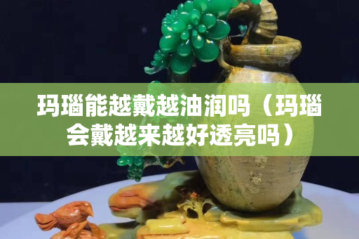 玛瑙能越戴越油润吗（玛瑙会戴越来越好透亮吗）