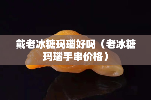 戴老冰糖玛瑙好吗（老冰糖玛瑙手串价格）