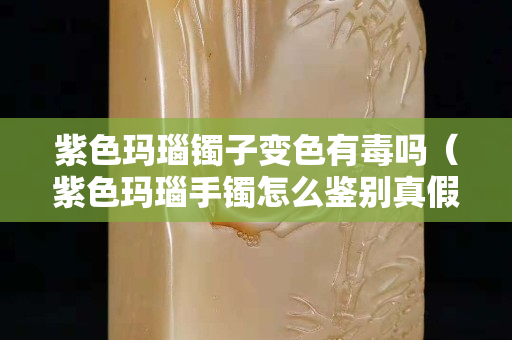 紫色玛瑙镯子变色有毒吗（紫色玛瑙手镯怎么鉴别真假）