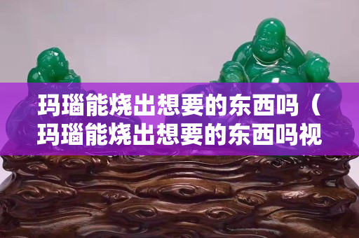 玛瑙能烧出想要的东西吗（玛瑙能烧出想要的东西吗视频）