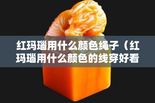 红玛瑙用什么颜色绳子（红玛瑙用什么颜色的线穿好看）