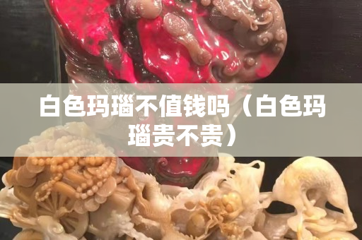 白色玛瑙不值钱吗（白色玛瑙贵不贵）