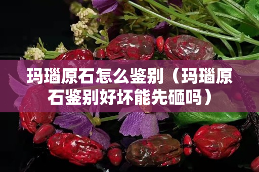 玛瑙原石怎么鉴别（玛瑙原石鉴别好坏能先砸吗）