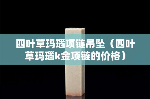 四叶草玛瑙项链吊坠（四叶草玛瑙k金项链的价格）