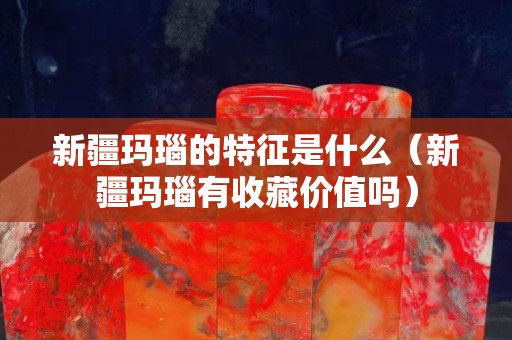 新疆玛瑙的特征是什么（新疆玛瑙有收藏价值吗）