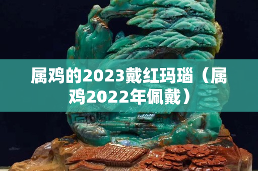 属鸡的2023戴红玛瑙（属鸡2022年佩戴）