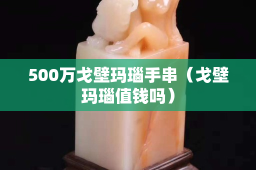 500万戈壁玛瑙手串（戈壁玛瑙值钱吗）