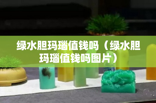 绿水胆玛瑙值钱吗（绿水胆玛瑙值钱吗图片）