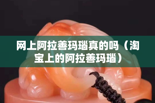 网上阿拉善玛瑙真的吗（淘宝上的阿拉善玛瑙）