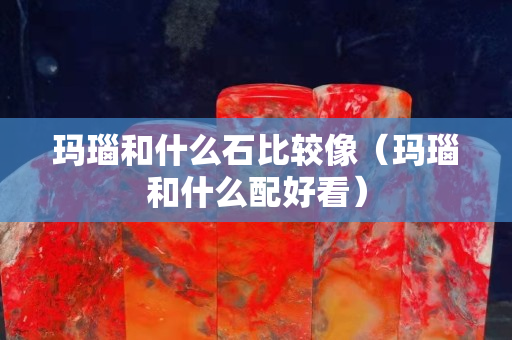 玛瑙和什么石比较像（玛瑙和什么配好看）