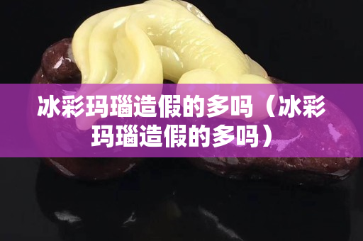 冰彩玛瑙造假的多吗（冰彩玛瑙造假的多吗）