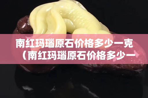 南红玛瑙原石价格多少一克（南红玛瑙原石价格多少一克啊）