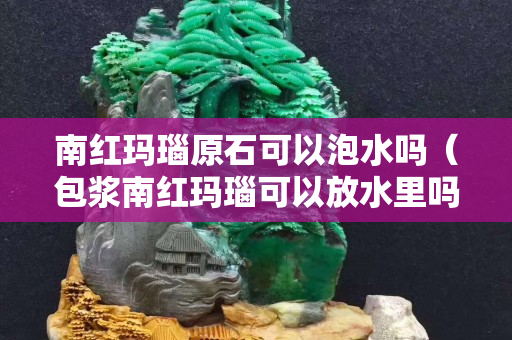 南红玛瑙原石可以泡水吗（包浆南红玛瑙可以放水里吗？）