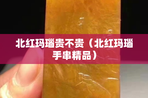 北红玛瑙贵不贵（北红玛瑙手串精品）