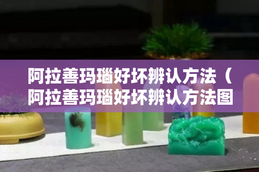 阿拉善玛瑙好坏辨认方法（阿拉善玛瑙好坏辨认方法图片）