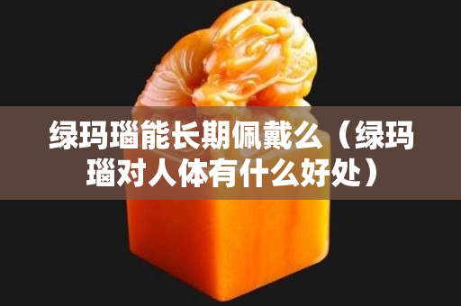 绿玛瑙能长期佩戴么（绿玛瑙对人体有什么好处）