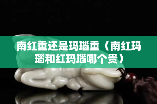 南红重还是玛瑙重（南红玛瑙和红玛瑙哪个贵）