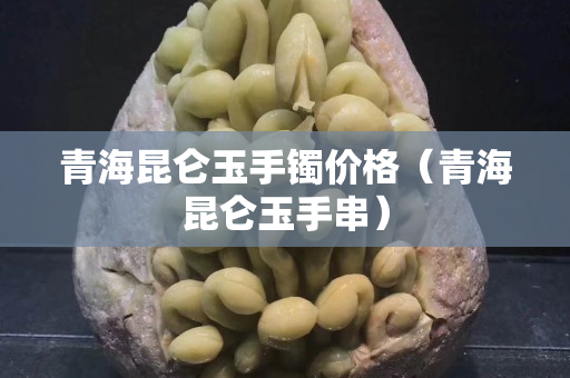 青海昆仑玉手镯价格（青海昆仑玉手串）