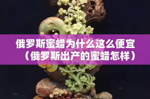 俄罗斯蜜蜡为什么这么便宜（俄罗斯出产的蜜蜡怎样）