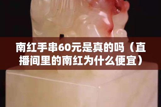 南红手串60元是真的吗（直播间里的南红为什么便宜）