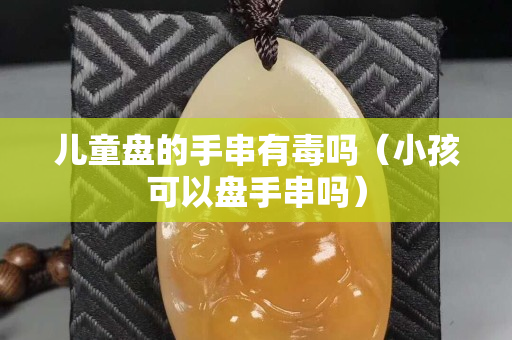 儿童盘的手串有毒吗（小孩可以盘手串吗）